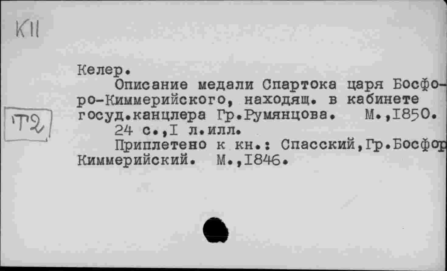 ﻿КП
Т2,
Келер.
Описание медали Спартока царя Босфоро-Киммерийского, находящ. в кабинете госуд.канцлера Гр.Румянцева.	М.,1850.
24 с.,1 л.илл.
Приплетено к кн.: Спасский,Гр.Босфор Киммерийский. М.,1846.